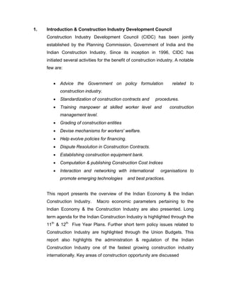 1.   Introduction & Construction Industry Development Council
     Construction Industry Development Council (CIDC) has been jointly
     established by the Planning Commission, Government of India and the
     Indian Construction Industry. Since its inception in 1996, CIDC has
     initiated several activities for the benefit of construction industry. A notable
     few are:


        •   Advice the Government on policy formulation                  related to
            construction industry.
        •   Standardization of construction contracts and       procedures.
        •   Training manpower at skilled worker level and               construction
            management level.
        •   Grading of construction entities
        •   Devise mechanisms for workers' welfare.
        •   Help evolve policies for financing.
        •   Dispute Resolution in Construction Contracts.
        •   Establishing construction equipment bank.
        •   Computation & publishing Construction Cost Indices
        •   Interaction and networking with international         organisations to
            promote emerging technologies         and best practices.


     This report presents the overview of the Indian Economy & the Indian
     Construction Industry.     Macro economic parameters pertaining to the
     Indian Economy & the Construction Industry are also presented. Long
     term agenda for the Indian Construction Industry is highlighted through the
     11th & 12th Five Year Plans. Further short term policy issues related to
     Construction Industry are highlighted through the Union Budgets. This
     report also highlights the administration & regulation of the Indian
     Construction Industry one of the fastest growing construction industry
     internationally. Key areas of construction opportunity are discussed
 