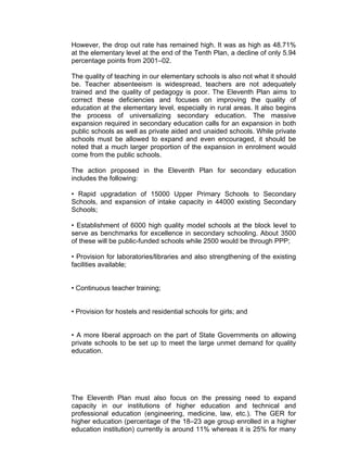 However, the drop out rate has remained high. It was as high as 48.71%
at the elementary level at the end of the Tenth Plan, a decline of only 5.94
percentage points from 2001–02.

The quality of teaching in our elementary schools is also not what it should
be. Teacher absenteeism is widespread, teachers are not adequately
trained and the quality of pedagogy is poor. The Eleventh Plan aims to
correct these deficiencies and focuses on improving the quality of
education at the elementary level, especially in rural areas. It also begins
the process of universalizing secondary education. The massive
expansion required in secondary education calls for an expansion in both
public schools as well as private aided and unaided schools. While private
schools must be allowed to expand and even encouraged, it should be
noted that a much larger proportion of the expansion in enrolment would
come from the public schools.

The action proposed in the Eleventh Plan for secondary education
includes the following:

• Rapid upgradation of 15000 Upper Primary Schools to Secondary
Schools, and expansion of intake capacity in 44000 existing Secondary
Schools;

• Establishment of 6000 high quality model schools at the block level to
serve as benchmarks for excellence in secondary schooling. About 3500
of these will be public-funded schools while 2500 would be through PPP;

• Provision for laboratories/libraries and also strengthening of the existing
facilities available;


• Continuous teacher training;


• Provision for hostels and residential schools for girls; and


• A more liberal approach on the part of State Governments on allowing
private schools to be set up to meet the large unmet demand for quality
education.




The Eleventh Plan must also focus on the pressing need to expand
capacity in our institutions of higher education and technical and
professional education (engineering, medicine, law, etc.). The GER for
higher education (percentage of the 18–23 age group enrolled in a higher
education institution) currently is around 11% whereas it is 25% for many
 