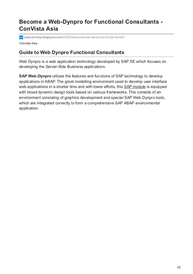 1/5
Convista Asia
Become a Web-Dynpro for Functional Consultants -
ConVista Asia
asiaconvista.blogspot.com/2022/05/become-web-dynpro-for-functional.html
Guide to Web Dynpro Functional Consultants
Web Dynpro is a web application technology developed by SAP SE which focuses on
developing the Server-Side Business applications.
SAP Web-Dynpro utilizes the features and functions of SAP technology to develop
applications in ABAP. The great modelling environment used to develop user interface
web applications in a shorter time and with lower efforts, this SAP module is equipped
with broad dynamic design tools based on various frameworks. This consists of an
environment consisting of graphics development and special SAP Web Dynpro tools,
which are integrated correctly to form a comprehensive SAP ABAP environmental
application.
 