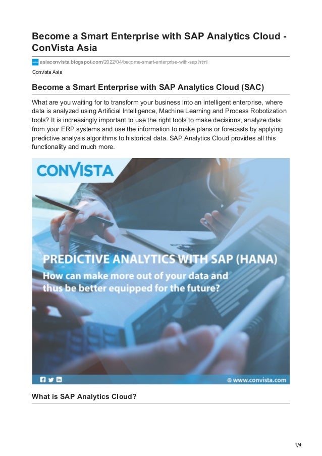 1/4
Convista Asia
Become a Smart Enterprise with SAP Analytics Cloud -
ConVista Asia
asiaconvista.blogspot.com/2022/04/become-smart-enterprise-with-sap.html
Become a Smart Enterprise with SAP Analytics Cloud (SAC)
What are you waiting for to transform your business into an intelligent enterprise, where
data is analyzed using Artificial Intelligence, Machine Learning and Process Robotization
tools? It is increasingly important to use the right tools to make decisions, analyze data
from your ERP systems and use the information to make plans or forecasts by applying
predictive analysis algorithms to historical data. SAP Analytics Cloud provides all this
functionality and much more.
What is SAP Analytics Cloud?
 