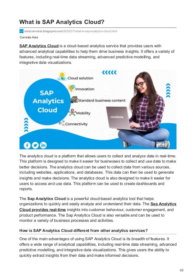 1/3
Convista Asia
What is SAP Analytics Cloud?
asiaconvista.blogspot.com/2022/07/what-is-sap-analytics-cloud.html
SAP Analytics Cloud is a cloud-based analytics service that provides users with
advanced analytical capabilities to help them drive business insights. It offers a variety of
features, including real-time data streaming, advanced predictive modelling, and
integrative data visualizations.
The analytics cloud is a platform that allows users to collect and analyze data in real-time.
This platform is designed to make it easier for businesses to collect and use data to make
better decisions. The analytics cloud can be used to collect data from various sources,
including websites, applications, and databases. This data can then be used to generate
insights and make decisions. The analytics cloud is also designed to make it easier for
users to access and use data. This platform can be used to create dashboards and
reports.
The Sap Analytics Cloud is a powerful cloud-based analytics tool that helps
organizations to quickly and easily analyze and understand their data. The Sap Analytics
Cloud provides real-time insights into customer behaviour, customer engagement, and
product performance. The Sap Analytics Cloud is also versatile and can be used to
monitor a variety of business processes and activities.
How is SAP Analytics Cloud different from other analytics services?
One of the main advantages of using SAP Analytics Cloud is its breadth of features. It
offers a wide range of analytical capabilities, including real-time data streaming, advanced
predictive modelling, and integrative data visualizations. This gives users the ability to
quickly extract insights from their data and make informed decisions.
 