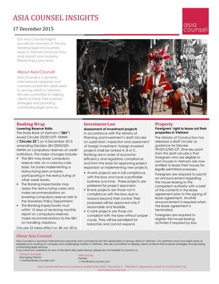 ASIA COUNSEL INSIGHTS
17 December 2015
Our Asia Counsel Insights
provide an overview of the key
trending legal and business
issues in Vietnam and how they
may impact your business.
Please enjoy your read.
About Asia Counsel
Asia Counsel is a dynamic
international corporate and
commercial law firm dedicated
to serving clients in Vietnam.
We are committed to helping
clients achieve their business
strategies and providing
outstanding legal services.
Banking Wrap
Lowering Reserve Ratio
The State Bank of Vietnam (“SBV”)
issued Circular 23/2015/TT- NHNN
(“Circular 23”) on 4 December 2015
amending Decision 581/2003/QD-
NHNN on compulsory reserves of credit
institutions. The major changes include:
 The SBV may lower compulsory
reserve rate, on a case-by-case
basis, for banks implementing a
restructuring plan or banks
participating in the restructuring of
other weak banks.
 The Banking Inspectorate may
assess the restructuring cases and
make recommendations on
lowering compulsory reserve rate to
the Monetary Policy Department.
 The Banking Inspectorate must
within 15 days of receiving monthly
report on compulsory reserves
make recommendations to the SBV
on handling violations.
Circular 23 takes effect on 28 Jan 2016.
Property
Foreigners’ right to lease out their
properties in Vietnam
The Ministry of Construction has
released a draft circular as
guidance for Decree
99/2015/ND-CP. One key point
from this draft circular is that
foreigners who are eligible to
own houses in Vietnam are now
entitled to lease their houses for
legally permitted purposes.
Foreigners are required to submit
an announcement regarding
the house leasing to the
competent authority with a brief
of the contents in the lease
agreement prior to the signing of
lease agreement. Another
announcement is required when
the lease agreement is
terminated.
Foreigners are required to
register the house leasing
activities if required by law.
Investment Law
Assessment of investment projects
In accordance with the Ministry of
Planning and Investment’s draft Circular
on supervision, inspection and assessment
of foreign investment, foreign-invested
projects shall be ranked A, B or C.
Ranking are in order of economic
efficiency and regulatory compliance,
and form the basis for approving project
expansion or implementing new projects.
 A-rank projects are in full compliance
with the laws and have a profitable
business outcome. These projects are
preferred for project expansion.
 B-rank projects are those not in
compliance with the laws due to
reasons beyond their control. Their
proposed will be approved only if
reasonable and feasible.
 C-rank projects are those not
compliant with the laws without proper
cause. They will be penalized for
breaches and cannot expand.
About Asia Counsel
Asia Counsel is a dynamic international corporate and commercial law firm dedicated to serving clients in Vietnam. Our partners have over eight years of
experience in working on complex and challenging matters in Vietnam. We are committed to helping clients achieve their business strategies and providing
outstanding legal services.
If you have any questions on any of the items discussed above, please do not hesitate to contact us.
Christian Schaefer
Managing Partner
E christian@asia-counsel.com
Minh Duong
Partner
E minh@asia-counsel.com
Asia Counsel Vietnam Law Company Limited Suite G2021 The Manor 2 - Officetel 91 Nguyen Huu Canh St. Ho Chi Minh City
www.asia-counsel.com
 