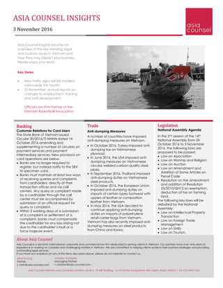 ASIA COUNSEL INSIGHTS
3 November 2016
Banking
Customer Relations for Card Users
The State Bank of Vietnam issued
Circular 30/2016/TT-NHNN dated 14
October 2016 amending and
supplementing a number of circulars on
payment services and payment
intermediary services. New provisions on
card operations are below.
 Banks are no longer required to
register, but instead notify to the SBV
its specimen card.
 Banks must maintain at least two ways
of receiving queries and complaints
from cardholders: directly at their
transaction offices and via call
centers. Any query or complaint made
by a cardholder through the call
center must be accompanied by
submission of an official request for
query or complaint.
 Within 5 working days of a submission
of a complaint or settlement of a
complaint, banks must compensate
the cardholder for any loss arising not
due to the cardholder’s fault or a
force majeure event.
Legislation
National Assembly Agenda
In the 2nd session of the 14th
National Assembly from 24
October 2016 to 3 November
2016, the following laws are
proposed to be passed:
 Law on Association
 Law on Worship and Religion
 Law on Auction
 Law on Amendment and
Addition of Some Articles on
Penal Code
 Resolution on the amendment
and addition of Resolution
55/2010/QH12 on exemption,
deduction of tax on farming
land.
The following key laws will be
debated by the National
Assembly:
 Law on Intellectual Property
Transaction
 Law on Foreign Trade
Management
 Law on SMEs
 Law on Tourism.
Asia Counsel Insights provide an
overview of the key trending legal
and business issues in Vietnam and
how they may impact your business.
Please enjoy your read.
Key Dates
 New traffic signs will be installed
nationwide this month.
 25 November: annual reports on
changes to employment, training
and staff development.
Official Law Firm Partner of the
Vietnam Basketball Association
About Asia Counsel
Asia Counsel is a dynamic international corporate and commercial law firm dedicated to serving clients in Vietnam. Our partners have over nine years of
experience in working on complex and challenging matters in Vietnam. We are committed to helping clients achieve their business strategies and providing
outstanding legal services.
If you have any questions on any of the items discussed above, please do not hesitate to contact us.
Christian Schaefer
Managing Partner
E christian@asia-counsel.com
Minh Duong
Partner
E minh@asia-counsel.com
Trade
Anti-dumping Measures
A number of countries have imposed
anti-dumping measures on Vietnam.
 In October 2016, Turkey imposed anti-
dumping tax on Vietnamese
plywood.
 In June 2016, the USA imposed anti-
dumping measures on Vietnamese
circular welded carbon-quality steel
pipes.
 In September 2016, Thailand imposed
anti-dumping duties on Vietnamese
steel products.
 In October 2016, the European Union
imposed anti-dumping duties on
imports of certain types footwear with
uppers of leather or composition
leather from Vietnam.
 In May 2016, the USA decided to
continue applying anti-dumping
duties on imports of polyethylene
retail carrier bags from Vietnam.
Vietnam has also recently imposed anti-
dumping measures on steel products
from China and Korea.
Asia Counsel Vietnam Law Company Limited, Level 5, 18 HBT Building, 16-18 Hai Ba Trung Street, Ben Nghe Ward, District 1, Ho Chi Minh City
 