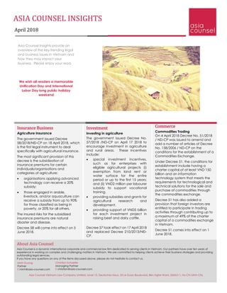 ASIA COUNSEL INSIGHTS
April 2018
Asia Counsel Insights provide an
overview of the key trending legal
and business issues in Vietnam and
how they may impact your
business. Please enjoy your read.
We wish all readers a memorable
Unification Day and International
Labor Day long public holiday
weekend
Commerce
Commodities Trading
On 4 April 2018 Decree No. 51/2018
/ ND-CP was issued to amend and
add a number of articles of Decree
No. 158/2006 / ND-CP on the
conditions for the establishment of a
Commodities Exchange.
Under Decree 51, the conditions for
establishment include having a
charter capital of at least VND 150
billion and an information
technology system that meets the
requirements for technological and
technical solutions for the sale and
purchase of commodities through
the commodities exchange.
Decree 51 has also added a
provision that foreign investors are
entitled to participate in trading
activities through contributing up to
a maximum of 49% of the charter
capital of a commodities exchange
in Vietnam.
Decree 51 comes into effect on 1
June 2018.
Insurance Business
Agriculture Insurance
The government issued Decree
58/2018/NĐ-CP on 18 April 2018, which
is the first legal instrument to deal
specifically with agricultural insurance.
The most significant provision of this
decree is the subsidization of
insurance premiums for certain
individuals/organisations and
categories of agriculture:
• organisations applying advanced
technology can receive a 20%
subsidy;
• those engaged in arable,
livestock, and/or aquaculture can
receive a subsidy from up to 90%
for those classified as being in
poverty, or 20% for all others.
The insured risks for the subsidized
insurance premiums are natural
disaster and disease.
Decree 58 will come into effect on 5
June 2018.
Investment
Investing in agriculture
The government issued Decree No.
57/2018 /ND-CP on April 17 2018 to
encourage investment in agriculture
and rural areas. These incentives
include:
• special investment incentives,
such as for enterprises with
eligible agricultural projects (i)
exemption from land rent or
water surface for the entire
period or up to the first 15 years;
and (ii) VND2 million per labourer
subsidy to support vocational
training.
• providing subsidies and grants for
agricultural research and
development.
• providing support of VND5 billion
for each investment project in
raising beef and dairy cattle.
Decree 57 took effect on 17 April 2018
and replaced Decree 210/2013/NĐ-
CP.
About Asia Counsel
Asia Counsel is a dynamic international corporate and commercial law firm dedicated to serving clients in Vietnam. Our partners have over ten years of
experience in working on complex and challenging matters in Vietnam. We are committed to helping clients achieve their business strategies and providing
outstanding legal services.
If you have any questions on any of the items discussed above, please do not hesitate to contact us.
Christian Schaefer
Managing Partner
E christian@asia-counsel.com
Minh Duong
Partner
E minh@asia-counsel.com
Asia Counsel Vietnam Law Company Limited, Level 15, Deutsches Haus, 33 Le Duan Boulevard, Ben Nghe Ward, District 1, Ho Chi Minh City
 