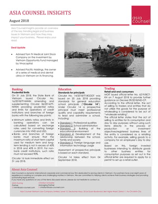 ASIA COUNSEL INSIGHTS
August 2018
Asia Counsel Insights provide an overview
of the key trending legal and business
issues in Vietnam and how they may
impact your business. Please enjoy your
read.
Deal Update
• Advised Tam Tri Medical Joint Stock
Company on the investment by
Vietnam Opportunity Fund managed
by Vinacapital.
• Advised Pacific Holdings, the owner
of a series of medical and dental
clinics in Vietnam on its financing.
Trading
Retail and end consumers
MOIT issued official letter No. 6219/BCT-
KH on 7 August 2018 to provide further
guidance on Decree 09/2018/ND-CP.
According to the official letter, the act
of selling to traders and entities that do
not utilize the goods for the purpose of
wholesaling is considered to be act of
“wholesale retailing”.
The official letter states that the act of
selling to entities for its consumption and
day to day purposes without using such
items directly in the process of
production or investment
objectives/registered business lines of
the entity is considered as a retailing
activity. For example, selling goods to a
company for an employee’s day to day
use.
Based on this, foreign invested
businesses intending to distribute goods
to other business entities for
consumption purposes as set out in the
official letter are required to apply for a
permit to set up a retail outlet.
Banking
Prudential limits
On 31 July 2018, the State Bank of
Vietnam issued Circular No.
16/2018/TT-NHNN amending and
supplementing Circular 36/2014/TT-
NHNN providing prudential ratios
and limits for operations of credit
institutions and branches of foreign
banks with the following key points:
• Minimum safety ratios and limits in
banking operations can be
calculated based on exchange
rates used for converting foreign
currencies into VND and USD.
• Banks and branches of foreign
banks must ensure that the
maximum ratio of short term capital
used for medium term and long-
term lending is not in excess of 45%
in 2018 and 40% in 2019. For non-
bank credit institutions, such ratio
must not exceed 90%.
Circular 16 took immediate effect on
31 July 2018.
Education
Standards for principals
Circular No. 14/2018/TT-BGDDT was
issued on 20 July 2018 providing
standards for general education
school principals (“Circular 14”).
Under Circular 14 a prospective
principal must meet professional
quality and capability requirements
to lead and administer a school,
including:
• Standard 1: Professional qualities
• Standard 2: School administration
• Standard 3: Building of the
educational environment
• Standard 4: Development of the
relationship between the school,
family and society
• Standard 5: Foreign language and
information technology usage
Assessment of prospective principals
is based on each standard.
Circular 14 takes effect from 04
September 2018.
About Asia Counsel
Asia Counsel is a dynamic international corporate and commercial law firm dedicated to serving clients in Vietnam. Our partners have over eight years of
experience in working on complex and challenging matters in Vietnam. We are committed to helping clients achieve their business strategies and providing
outstanding legal services.
If you have any questions on any of the items discussed above, please do not hesitate to contact us.
Christian Schaefer
Managing Partner
E christian@asia-counsel.com
Minh Duong
Partner
E minh@asia-counsel.com
Asia Counsel Vietnam Law Company Limited, Level 15, Deutsches Haus, 33 Le Duan Boulevard, Ben Nghe Ward, District 1, Ho Chi Minh City
 