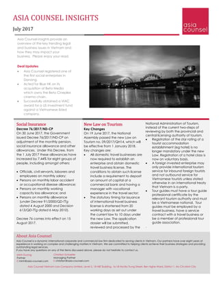 ASIA COUNSEL INSIGHTS
July 2017
Asia Counsel Insights provide an
overview of the key trending legal
and business issues in Vietnam and
how they may impact your
business. Please enjoy your read.
Deal Updates
• Asia Counsel registered one of
the first social enterprises in
Danang.
• Acted for Blue HK on its
acquisition of Beta Media
which owns the Beta Cineplex
cinema chain.
• Successfully obtained a VIAC
award for a US investment fund
against a Vietnamese listed
company.
National Administration of Tourism,
instead of the current two-steps of
reviewing by both the provincial and
central licensing authority of tourism.
• Registration of the star rating of a
tourist accommodation
establishment (eg hotel) is no
longer mandatory under the new
Law. Registration of a hotel class is
now on voluntary basis.
• A foreign invested enterprise may
only provide international tourism
service for inbound foreign tourists
and not outbound service for
Vietnamese tourists unless stated
otherwise in an international treaty
that Vietnam is a party.
• Tour guides must have a tour guide
professional certificate by the
relevant tourism authority and must
be a Vietnamese national. Tour
guides must be employed by a
travel business, have a service
contract with a travel business or
be a member of professional tour
guide association.
.
Social Insurance
Decree 76/2017/ND-CP
On 30 June 2017, the Government
issued Decree 76/2017/ND-CP on
adjustment of the monthly pension,
social insurance allowance and other
allowances. Under this Decree, from
the 1 July 2017 these allowances have
increased by 7.44% for eight groups of
people, including amongst others:
• Officials, civil servants, laborers and
employees on monthly salary;
• Persons on monthly labor accident
or occupational disease allowance;
• Persons on monthly working
capacity loss allowance; and
• Persons on monthly allowance
(under Decree 91/2000/QD-TTg
dated 4 August 2000 and Decision
613/QD-TTg dated 6 May 2010).
Decree 76 comes into effect on 15
August 2017.
New Law on Tourism
Key Changes
On 19 June 2017, the National
Assembly passed the new Law on
Tourism no. 09/2017/QH14, which will
be effective from 1 January 2018.
Key changes are:
• All domestic travel businesses are
now required to establish an
enterprise and obtain domestic
travel business license. The
conditions to obtain such license
include a requirement to deposit
an amount of capital at a
commercial bank and having a
manager with vocational
experience in the travel sector;
• The statutory timing for issuance
of international travel business
license is shortened from 20
working days as set out under
the current law to 10 days under
the new Law. The application
dossier will be submitted,
reviewed and processed by the
About Asia Counsel
Asia Counsel is a dynamic international corporate and commercial law firm dedicated to serving clients in Vietnam. Our partners have over eight years of
experience in working on complex and challenging matters in Vietnam. We are committed to helping clients achieve their business strategies and providing
outstanding legal services.
If you have any questions on any of the items discussed above, please do not hesitate to contact us.
Christian Schaefer
Managing Partner
E christian@asia-counsel.com
Minh Duong
Partner
E minh@asia-counsel.com
Asia Counsel Vietnam Law Company Limited, Level 5, 18 HBT Building, 16-18 Hai Ba Trung Street, Ben Nghe Ward, District 1, Ho Chi Minh City
 