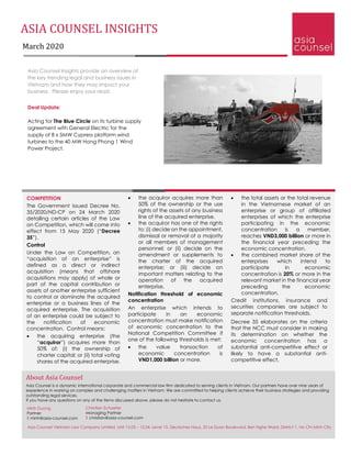 ASIA COUNSEL INSIGHTS
March 2020
Asia Counsel Insights provide an overview of
the key trending legal and business issues in
Vietnam and how they may impact your
business. Please enjoy your read.
Deal Update:
Acting for The Blue Circle on its turbine supply
agreement with General Electric for the
supply of 8 x 5MW Cypress platform wind
turbines to the 40 MW Hong Phong 1 Wind
Power Project.
• the total assets or the total revenue
in the Vietnamese market of an
enterprise or group of affiliated
enterprises of which the enterprise
participating in the economic
concentration is a member,
reaches VND3,000 billion or more in
the financial year preceding the
economic concentration.
• the combined market share of the
enterprises which intend to
participate in economic
concentration is 20% or more in the
relevant market in the financial year
preceding the economic
concentration.
Credit institutions, insurance and
securities companies are subject to
separate notification thresholds.
Decree 35 elaborates on the criteria
that the NCC must consider in making
its determination on whether the
economic concentration has a
substantial anti-competitive effect or
likely to have a substantial anti-
competitive effect.
COMPETITION
The Government issued Decree No.
35/2020/ND-CP on 24 March 2020
detailing certain articles of the Law
on Competition, which will come into
effect from 15 May 2020 (“Decree
35”).
Control
Under the Law on Competition, an
“acquisition of an enterprise” is
defined as a direct or indirect
acquisition (means that offshore
acquisitions may apply) of whole or
part of the capital contribution or
assets of another enterprise sufficient
to control or dominate the acquired
enterprise or a business lines of the
acquired enterprise. The acquisition
of an enterprise could be subject to
the notification of economic
concentration. Control means:
• the acquiring enterprise (the
“acquiror”) acquires more than
50% of: (i) the ownership of
charter capital; or (ii) total voting
shares of the acquired enterprise.
• the acquiror acquires more than
50% of the ownership or the use
rights of the assets of any business
line of the acquired enterprise.
• the acquiror has one of the rights
to: (i) decide on the appointment,
dismissal or removal of a majority
or all members of management
personnel; or (ii) decide on the
amendment or supplements to
the charter of the acquired
enterprise; or (iii) decide on
important matters relating to the
operation of the acquired
enterprise.
Notification threshold of economic
concentration
An enterprise which intends to
participate in an economic
concentration must make notification
of economic concentration to the
National Competition Committee if
one of the following thresholds is met:
• the value transaction of
economic concentration is
VND1,000 billion or more.
About Asia Counsel
Asia Counsel is a dynamic international corporate and commercial law firm dedicated to serving clients in Vietnam. Our partners have over nine years of
experience in working on complex and challenging matters in Vietnam. We are committed to helping clients achieve their business strategies and providing
outstanding legal services.
If you have any questions on any of the items discussed above, please do not hesitate to contact us.
Christian Schaefer
Managing Partner
E christian@asia-counsel.com
Minh Duong
Partner
E minh@asia-counsel.com
Asia Counsel Vietnam Law Company Limited, Unit 15.03 – 15.04, Level 15, Deutsches Haus, 33 Le Duan Boulevard, Ben Nghe Ward, District 1, Ho Chi Minh City
 