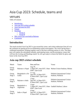 Asia Cup 2023: Schedule, teams and
venues
Table of Contents
 Introduction
 Asia cup 2023 cricket schedule
 Asia Cup team list 2023
 Venues
 Standings
o Group A
o Group B
 Why Asia Cup is not held in Pakistan
 Conclusion
Introduction
The much-awaited Asia Cup 2023 is just around the corner, and cricket enthusiasts from all over
the continent are gearing up for an exhilarating cricket extravaganza. The Asia Cup has been a
celebrated tournament, bringing together some of the best cricketing nations in Asia. This blog
post will explore the anticipated schedule, participating teams, and the prestigious venues that
will host the riveting and Standings match. So, let's get ready to witness the battle for glory and
honor in the Asia Cup 2023.
Asia cup 2023 cricket schedule
Match Teams Date andTime Venue
Group
Stage1
Pakistan vs Nepal
Aug 30,
3:30pm IST | 6am EST | 10am
GMT | 3pm Local
Multan Cricket Stadium, Multan
Group
Stage 2
Bangladesh vs Sri
Lanka
31 Aug
2pm IST | 4:30am EST |
8:30am GMT | 2pm Local
Pallekele International Cricket
Stadium, Pallekele
Group
Stage 3
Pakistan vs India
2 Sept
2pm IST | 4:30am EST |
8:30am GMT | 2pm Local
Pallekele International Cricket
Stadium, Pallekele
Group
Stage 4
Bangladesh vs
Afganistan
3 Sept
3:30pm IST | 6am EST | 10am
GMT | 3pm Local
Gaddafi Stadium, Lahore
Group
Stage 5
India vs Nepal
4 Sept
2pm IST | 4:30am EST |
8:30am GMT | 2pm Local
Pallekele International Cricket
Stadium, Pallekele
 