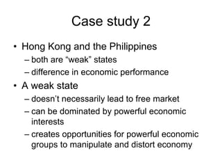 Case study 2
• Hong Kong and the Philippines
– both are “weak” states
– difference in economic performance
• A weak state
– doesn’t necessarily lead to free market
– can be dominated by powerful economic
interests
– creates opportunities for powerful economic
groups to manipulate and distort economy
 