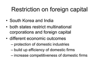 Restriction on foreign capital
• South Korea and India
• both states restrict multinational
corporations and foreign capital
• different economic outcomes
– protection of domestic industries
– build up efficiency of domestic firms
– increase competitiveness of domestic firms
 