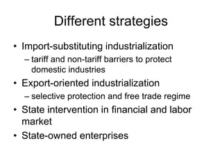 Different strategies
• Import-substituting industrialization
– tariff and non-tariff barriers to protect
domestic industries
• Export-oriented industrialization
– selective protection and free trade regime
• State intervention in financial and labor
market
• State-owned enterprises
 