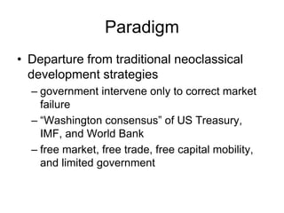Paradigm
• Departure from traditional neoclassical
development strategies
– government intervene only to correct market
failure
– “Washington consensus” of US Treasury,
IMF, and World Bank
– free market, free trade, free capital mobility,
and limited government
 