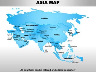 ASIA MAP


                                                RUSSIA




              Georgia         KAZAKHSTAN
                                                              Mongolia
                    Armenia
                                Uzbekistan
                    Azerbaijan                 Kyrgyzstan                                North
     Turkey                  Turkmenistan
                                              Tajikistan                                 Korea       Japan
                                                                                          South
Cyprus    Syria                                                     CHINA
               IRAQ       IRAN Afghanistan           Bhutan                               Korea

 Israel    Saudi      Kuwait      Pakistan
Jordan     ArabiaBahrain Qatar
                         U.A.E.              INDIA                                       Taiwan
                                                              Burma Laos

                                                      Bangladesh   Thailand Vietnam         Philippines
                                                                        Cambodia
                                                      SRI
                                                     LANKA                 Malaysia



                                                                                      INDONESIA

                                                                                               East Timor




                        All countries can be colored and edited separately
 