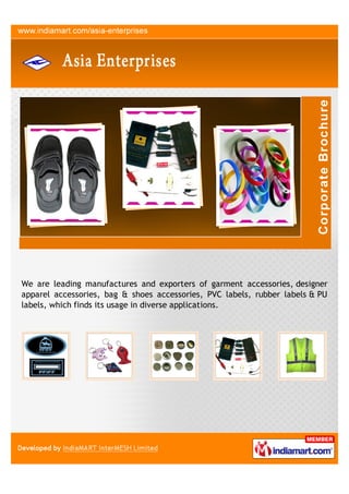 We are leading manufactures and exporters of garment accessories, designer
apparel accessories, bag & shoes accessories, PVC labels, rubber labels & PU
labels, which finds its usage in diverse applications.
 