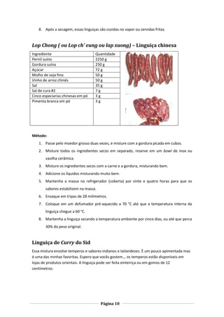 Página 10
8. Após a secagem, essas linguiças são cozidas no vapor ou servidas fritas.
Lop Chong ( ou Lop ch’ eung ou lap xuong) – Linguiça chinesa
Ingrediente Quantidade
Pernil suíno 2250 g
Gordura suína 250 g
Açúcar 72 g
Molho de soja fino 50 g
Vinho de arroz chinês 50 g
Sal 35 g
Sal de cura #2 7 g
Cinco especiarias chinesas em pó 3 g
Pimenta branca em pó 3 g
Método:
1. Passe pelo moedor grosso duas vezes, e misture com a gordura picada em cubos.
2. Misture todos os ingredientes secos em separado, reserve em um bowl de inox ou
vasilha cerâmica.
3. Misture os ingredientes secos com a carne e a gordura, misturando bem.
4. Adicione os líquidos misturando muito bem.
5. Mantenha a massa no refrigerador (coberta) por vinte e quatro horas para que os
sabores estabilizem na massa.
6. Ensaque em tripas de 28 milímetros.
7. Coloque em um defumador pré-aquecido a 70 °C até que a temperatura interna da
linguiça chegue a 60 °C.
8. Mantenha a linguiça secando a temperatura ambiente por cinco dias, ou até que perca
30% do peso original.
Linguiça de Curry do Sid
Essa mistura envolve temperos e sabores indianos e tailandeses. È um pouco apimentada mas
é uma das minhas favoritas. Espero que vocês gostem.,. os temperos estão disponíveis em
lojas de produtos orientais. A linguiça pode ser feita einteiriça ou em gomos de 12
centímetros.
 