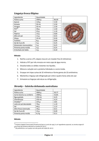 Página 12
Linguiça fresca filipina
Ingrediente Quantidade
Paleta suína 2000 g 84,00
Açúcar 110 g 5,50
Anisete 50 mL 2,50
Vinagre 50 mL 2,50
PVT10
30 g 1,50
Sal 22 g 1,10
Páprica 12 g 0,60
Alho em pó 11 g 0,55
Shoyu 10 ml 0,50
Fosfatos 8 g 0,40
Sal de Cura #1 5 g 0,25
Glutamato monossódico 5 g 0,25
Pimenta preta moída 5 g 0,25
Eritorbato de Sódio 2 g 0,10
Método:
1. Resfrie a carne a 4°C, depois moa em um moedor fino (4 milímetros).
2. Hidrate a PVT por três minutos em meio copo de água morna.
3. Dissolva todos os sólidos restantes nos líquidos.
4. Misture a solução com a proteína hidratada e a carne moida.
5. Ensaque em tripas suínas de 32 milímetros e forme gomos de 10 centímetros.
6. Mantenha a linguiça sob refrigeração por vinte e quatro horas antes de usar
7. Armazene as linguiças sob vácuo ou refrigeração.
Skranky – Salsicha defumada australiana
Ingrediente Quantidade
Paleta suína 3000 g 50,77
Carne bovina ou cordeiro 2000 g 33,85
Água gelada 250 mL 4,23
Chardonnay 250 mL 4,23
Cheddar11
225 g 3,81
Leite em pó desnatado 70 g 1,19
Sal 66 g 1,12
Alho fresco laminado 30 g 0,51
Sal de Cura #1 12 g 0,20
Pimenta preta moída 6,3 g 0,11
Método:
10
Proteína Vegetal Texturizada (Proteína de Soja ou carne de soja), é um ingrediente opcional, na receita original é
uma fonte de proteína adicional na receita (N. do A.)
11
Dê preferência a um queijo com alto ponto de fusão (N. do A.)
 