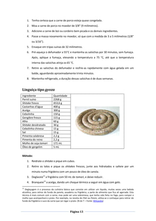 Página 13
1. Tenha certeza que a carne de porco esteja quase congelada.
2. Moa a carne de porco no moedor de 3/8” (9 milímetros).
3. Adicione a carne de boi ou cordeiro bem picada e os demais ingredientes.
4. Passe a massa novamente no moedor, só que com a medida de 3 a 5 milímetros (1/8”
ou 3/16”).
5. Ensaque em tripas suínas de 32 milímetros.
6. Pré-aqueça o defumador a 55°C e mantenha as salsichas por 30 minutos, sem fumaça.
Após, aplique a fumaça, elevando a temperatura a 75 °C, até que a temperatura
interna das salsichas atinja os 65 °C.
7. Retire as salsichas do defumador e resfrie-as rapidamente com água gelada em um
balde, aguardando aproximadamente trinta minutos.
8. Mantenha refrigerado, a duração dessas salsichas é de duas semanas.
Linguiça tipo gyoza
Ingrediente Quantidade
Pernil suíno 2268 g
Shitake fresco 453,6 g
Castanhas d’água 400 g
Acelga 300 g
Cebolinha 150 g
Gengibre fresco 115 g
Alho 60 g
Shitake desidratado 30 g
Cebolinha chinesa 15 g
Sal 15 g
Pimenta calabresa 2,2 g
Pimenta do reino 2,2 g
Molho de soja tamari 171 mL
Óleo de gergelim 5 mL
Método:
1. Reidrate o shitake e pique em cubos.
2. Retire os talos e pique os shitakes frescos, junte aos hidratados e salteie por um
minuto numa frigideira com um pouco de óleo de canola.
3. Deglaceie12
a frigideira com 50 mL de tamari, e deixe reduzir.
4. Branqueie13
a acelga, dando um choque térmico a seguir em água com gelo.
12
Deglaçagem é o processo da culinária básica que consiste em utilizar um líquido, muitas vezes uma bebida
alcoólica, para retirar do fundo da panela, assadeira ou frigideira, a parte do alimento que fica ali agarrada. Esta
técnica é mais comum com a carne, mas pode ser uma sobremesa, que tenha sido feita no fogo, para compor o
molho que acompanhará o prato. Por exemplo, na receita do Filet au Poivre, utiliza-se o conhaque para retirar do
fundo da frigideira o suco da carne que vai regar o prato. (N do T – Fonte: Wikipedia)
 