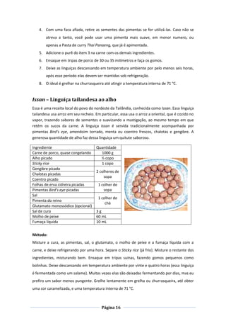 Página 16
4. Com uma faca afiada, retire as sementes das pimentas se for utilizá-las. Caso não se
atreva a tanto, você pode usar uma pimenta mais suave, em menor numero, ou
apenas a Pasta de curry Thai Panaeng, que já é apimentada.
5. Adicione o purê do item 3 na carne com os demais ingredientes.
6. Ensaque em tripas de porco de 30 ou 35 milímetros e faça os gomos.
7. Deixe as linguiças descansando em temperatura ambiente por pelo menos seis horas,
após esse período elas devem ser mantidas sob refrigeração.
8. O ideal é grelhar na churrasqueira até atingir a temperatura interna de 71 °C.
Issan – Linguiça tailandesa ao alho
Essa é uma receita local do povo do nordeste da Tailândia, conhecida como Issan. Essa linguiça
tailandesa usa arroz em seu recheio. Em particular, essa usa o arroz a oriental, que é cozido no
vapor, trazendo sabores de sementes e suavizando a mastigação, ao mesmo tempo em que
retém os sucos da carne. A linguiça Issan é servida tradicionalmente acompanhada por
pimentas Bird’s eye, amendoim torrado, menta ou coentro frescos, chalotas e gengibre. A
generosa quantidade de alho faz dessa linguiça um quitute saboroso.
Ingrediente Quantidade
Carne de porco, quase congelando 1000 g
Alho picado ½ copo
Sticky rice 1 copo
Gengibre picado
2 colheres de
sopa
Chalotas picadas
Coentro picado
Folhas de erva cidreira picadas 1 colher de
sopaPimentas Bird’s eye picadas
Sal
1 colher de
chá
Pimenta do reino
Glutamato monossódico (opcional)
Sal de cura 3 g
Molho de peixe 60 mL
Fumaça líquida 10 mL
Método:
Misture a cura, as pimentas, sal, o glutamato, o molho de peixe e a fumaça líquida com a
carne, e deixe refrigerando por uma hora. Separe o Sticky rice (já frio). Misture o restante dos
ingredientes, misturando bem. Ensaque em tripas suínas, fazendo gomos pequenos como
bolinhas. Deixe descansando em temperatura ambiente por vinte e quatro horas (essa linguiça
é fermentada como um salame). Muitas vezes elas são deixadas fermentando por dias, mas eu
prefiro um sabor menos pungente. Grelhe lentamente em grelha ou churrasqueira, até obter
uma cor caramelizada, e uma temperatura interna de 71 °C.
 