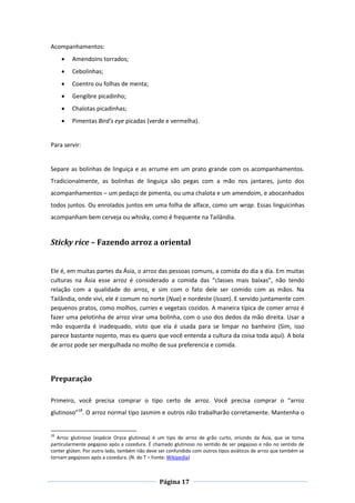 Página 17
Acompanhamentos:
 Amendoins torrados;
 Cebolinhas;
 Coentro ou folhas de menta;
 Gengibre picadinho;
 Chalotas picadinhas;
 Pimentas Bird’s eye picadas (verde e vermelha).
Para servir:
Separe as bolinhas de linguiça e as arrume em um prato grande com os acompanhamentos.
Tradicionalmente, as bolinhas de linguiça são pegas com a mão nos jantares, junto dos
acompanhamentos – um pedaço de pimenta, ou uma chalota e um amendoim, e abocanhados
todos juntos. Ou enrolados juntos em uma folha de alface, como um wrap. Essas linguicinhas
acompanham bem cerveja ou whisky, como é frequente na Tailândia.
Sticky rice – Fazendo arroz a oriental
Ele é, em muitas partes da Ásia, o arroz das pessoas comuns, a comida do dia a dia. Em muitas
culturas na Ásia esse arroz é considerado a comida das “classes mais baixas”, não tendo
relação com a qualidade do arroz, e sim com o fato dele ser comido com as mãos. Na
Tailândia, onde vivi, ele é comum no norte (Nua) e nordeste (Issan). E servido juntamente com
pequenos pratos, como molhos, curries e vegetais cozidos. A maneira típica de comer arroz é
fazer uma pelotinha de arroz virar uma bolinha, com o uso dos dedos da mão direita. Usar a
mão esquerda é inadequado, visto que ela é usada para se limpar no banheiro (Sim, isso
parece bastante nojento, mas eu quero que você entenda a cultura da coisa toda aqui). A bola
de arroz pode ser mergulhada no molho de sua preferencia e comida.
Preparação
Primeiro, você precisa comprar o tipo certo de arroz. Você precisa comprar o “arroz
glutinoso”18
. O arroz normal tipo Jasmim e outros não trabalharão corretamente. Mantenha o
18
Arroz glutinoso (espécie Oryza glutinosa) é um tipo de arroz de grão curto, oriundo da Ásia, que se torna
particularmente pegajoso após a cozedura. É chamado glutinoso no sentido de ser pegajoso e não no sentido de
conter glúten. Por outro lado, também não deve ser confundido com outros tipos asiáticos de arroz que também se
tornam pegajosos após a cozedura. (N. do T – Fonte: Wikipedia)
 
