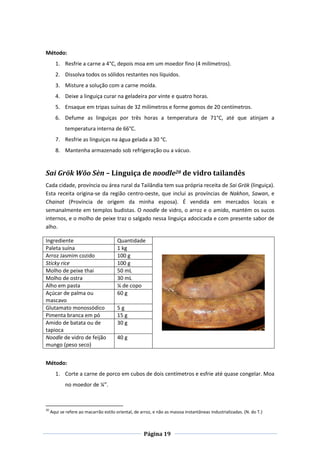 Página 19
Método:
1. Resfrie a carne a 4°C, depois moa em um moedor fino (4 milímetros).
2. Dissolva todos os sólidos restantes nos líquidos.
3. Misture a solução com a carne moída.
4. Deixe a linguiça curar na geladeira por vinte e quatro horas.
5. Ensaque em tripas suínas de 32 milímetros e forme gomos de 20 centímetros.
6. Defume as linguiças por três horas a temperatura de 71°C, até que atinjam a
temperatura interna de 66°C.
7. Resfrie as linguiças na água gelada a 30 °C.
8. Mantenha armazenado sob refrigeração ou a vácuo.
Sai Grök Wŏo Sèn – Linguiça de noodle20 de vidro tailandês
Cada cidade, província ou área rural da Tailândia tem sua própria receita de Sai Grök (linguiça).
Esta receita origina-se da região centro-oeste, que inclui as províncias de Nakhon, Sawan, e
Chainat (Província de origem da minha esposa). É vendida em mercados locais e
semanalmente em templos budistas. O noodle de vidro, o arroz e o amido, mantém os sucos
internos, e o molho de peixe traz o salgado nessa linguiça adocicada e com presente sabor de
alho.
Ingrediente Quantidade
Paleta suína 1 kg
Arroz Jasmim cozido 100 g
Sticky rice 100 g
Molho de peixe thai 50 mL
Molho de ostra 30 mL
Alho em pasta ¼ de copo
Açúcar de palma ou
mascavo
60 g
Glutamato monossódico 5 g
Pimenta branca em pó 15 g
Amido de batata ou de
tapioca
30 g
Noodle de vidro de feijão
mungo (peso seco)
40 g
Método:
1. Corte a carne de porco em cubos de dois centímetros e esfrie até quase congelar. Moa
no moedor de ¼”.
20
Aqui se refere ao macarrão estilo oriental, de arroz, e não as masssa instantâneas industrializadas. (N. do T.)
 