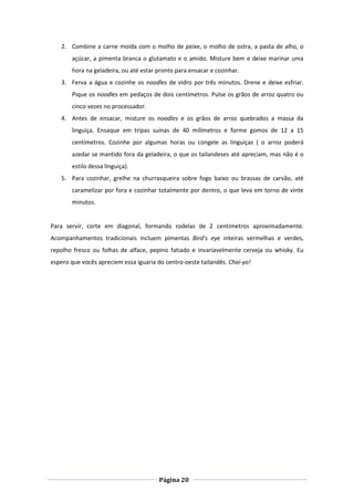 Página 20
2. Combine a carne moída com o molho de peixe, o molho de ostra, a pasta de alho, o
açúcar, a pimenta branca o glutamato e o amido. Misture bem e deixe marinar uma
hora na geladeira, ou até estar pronto para ensacar e cozinhar.
3. Ferva a água e cozinhe os noodles de vidro por três minutos. Drene e deixe esfriar.
Pique os noodles em pedaços de dois centímetros. Pulse os grãos de arroz quatro ou
cinco vezes no processador.
4. Antes de ensacar, misture os noodles e os grãos de arroz quebrados a massa da
linguiça. Ensaque em tripas suínas de 40 milímetros e forme gomos de 12 a 15
centímetros. Cozinhe por algumas horas ou congele as linguiças ( o arroz poderá
azedar se mantido fora da geladeira, o que os tailandeses até apreciam, mas não é o
estilo dessa linguiça).
5. Para cozinhar, grelhe na churrasqueira sobre fogo baixo ou brassas de carvão, até
caramelizar por fora e cozinhar totalmente por dentro, o que leva em torno de vinte
minutos.
Para servir, corte em diagonal, formando rodelas de 2 centímetros aproximadamente.
Acompanhamentos tradicionais incluem pimentas Bird’s eye inteiras vermelhas e verdes,
repolho fresco ou folhas de alface, pepino fatiado e invariavelmente cerveja ou whisky. Eu
espero que vocês apreciem essa iguaria do centro-oeste tailandês. Chai-yo!
 