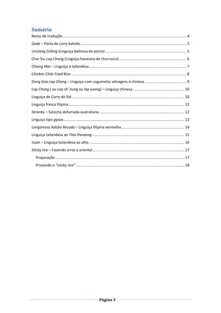 Página 3
Sumário
Notas de tradução......................................................................................................................... 4
Gede – Pasta de curry balinês ....................................................................................................... 5
Urutang Celeng (Linguiça balinesa de porco) ............................................................................... 5
Char Siu Lop Chong (Linguiça havaiana de churrasco).................................................................. 6
Chiang Mai – Linguiça à tailandesa............................................................................................... 7
Chicken Chile Fried Rice................................................................................................................. 8
Dung Goo Lop Chong – Linguiça com cogumelos selvagens à chinesa......................................... 9
Lop Chong ( ou Lop ch’ eung ou lap xuong) – Linguiça chinesa .................................................. 10
Linguiça de Curry do Sid .............................................................................................................. 10
Linguiça fresca filipina................................................................................................................. 12
Skranky – Salsicha defumada australiana ................................................................................... 12
Linguiça tipo gyoza...................................................................................................................... 13
Longanissa Adobo Recado – Linguiça filipina vermelha.............................................................. 14
Linguiça tailandesa ao Thai Panaeng.......................................................................................... 15
Issan – Linguiça tailandesa ao alho ............................................................................................. 16
Sticky rice – Fazendo arroz a oriental.......................................................................................... 17
Preparação .............................................................................................................................. 17
Provando o “sticky rice”.......................................................................................................... 18
 