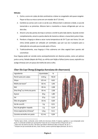 Página 6
Método:
1. Corte a carne em cubos de dois centímetros e deixe no congelador até quase congelar.
Pique na faca ou moa a carne em um moedor de ¼” (6 mm).
2. Combine as carnes com o sal e o sal de cura. Misture bem e adicione o Gede, o suco de
tamarindo e as pimentas. Misture bem e mantenha a massa refrigerada por um ou
dois dias.
3. Amarre uma das pontas da tripa e comece a enchê-la pelo lado aberto. Quando encher
completamente, amarre a ponta aberta de maneira a deixar a massa bem justa à tripa.
4. Pendure a linguiça e deixe-a secar numa temperatura de 54 °C por seis horas. Em um
clima úmido poderá ser utilizado um ventilador, que por sua vez é propício para a
obtenção de uma pele pururucada após a fritura.
5. Tradicionalmente, essa linguiça é frita submersa em óleo vegetal bem quente até
caramelizar.
Essa linguiça pode ser servida como acompanhamento em diversos pratos, como um petisco
junto a arroz, fatiada (depois de frita), ou refrita com feijão e folhas (como couve, espinafre ou
acelga chinesa) com um pouco de molho de ostra e alho.
Char Siu Lop Chong (Linguiça havaiana de churrasco)
Ingrediente Quantidade %
Pernil suíno em cubos 1135 g 78,54
Shoyu 125 mL 8,65
Molho de hoisin4
50 mL 3,46
Mel 30 mL 2,08
Zhao Xing5
ou Vinho do porto 30 mL 2,08
Açúcar 26 g 1,80
Sal 22 g 1,52
Óleo de gergelim 10 mL 0,69
Sal de cura #1 3 g 0,21
Raiz de gengibre raspada 2 g 0,14
Cinco especiarias chinesas6
1,6 g 0,11
Corante vermelho em pasta 0,5 mL 0,04
4
Molho típico chinês, conhecido como molho de churrasco chinês. É espesso, agridoce, e sua composição varia
muito. É conhecido também por acompanhar frutos do mar e é base do Pato à Pequim (N. do T.)
5
Típico licor do interior da china. Tão típico que faltam referências dele na internet. (N. do T.)
6
Tempero em pó constituído de Anis, cravo, funcho, canela e pimenta fagara (Sichuan). (N. do T.)
 