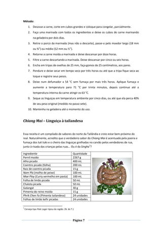 Página 7
Método:
1. Desosse a carne, corte em cubos grandes e coloque para congelar, parcialmente.
2. Faça uma marinada com todos os ingredientes e deixe os cubos de carne marinando
na geladeira por dois dias.
3. Retire o porco da marinada (mas não a descarte), passe-o pelo moedor largo (18 mm
ou ¾”) ou médio (12 mm ou ½”).
4. Retorne a carne moída a marinada e deixe descansar por doze horas.
5. Filtre a carne descartando a marinada. Deixe descansar por cinco ou seis horas.
6. Encha em tripas de ovelhas de 25 mm, faça gomos de 25 centímetros, aos pares.
7. Pendure e deixe secar em tempo seco por três horas ou até que a tripa fique seca ao
toque e registre seus pesos.
8. Deixe num defumador a 54 °C sem fumaça por mais três horas. Aplique fumaça e
aumente a temperatura para 71 °C por trinta minutos, depois continue até a
temperatura interna da carne atingir os 63 °C.
9. Seque as linguiças em temperatura ambiente por cinco dias, ou até que ela perca 40%
de seu peso original (medido no passo sete).
10. Mantenha na geladeira até o momento do uso.
Chiang Mai – Linguiça à tailandesa
Essa receita é um compilado de sabores do norte da Tailândia e creio estar bem próximo do
real. Naturalmente, acredito que o verdadeiro sabor do Chiang Mai é acentuado pela poeira e
fumaça dos tuk tuks e o cheiro das linguiças grelhadas no carvão pelos vendedores de rua,
junto à risada das crianças pelas ruas... Ou é da Singha7
?
Ingrediente Quantidade
Pernil moído 2267 g
Alho picado 400 mL
Coentro picado (folha) 200 mL
Raiz de coentro picada 15 g
Nam Pla (molho de peixe) 100 mL
Mae Ploy (Curry vermelho em pasta) 100 mL
Folha de limão picada 50 mL
Chalota picada 50 mL
Galangal 30 g
Pimenta do reino moída 15 g
Phrik Chee Fa (Pimenta tailandesa) 24 unidades
Folhas de limão kefir picadas 24 unidades
7
Cerveja tipo Pale Lager típica da região. (N. do T.)
 