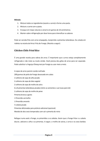 Página 8
Método:
1. Misture todos os ingredientes (exceto a carne) e forme uma pasta.
2. Misture a carne com a pasta.
3. Ensaque em tripas naturais e amarre em gomos de 10 centímetros.
4. Manter sobre refrigeração por doze horas para intensificar os sabores
Pode ser servida frita com arroz empapado, manjericão e pimentas tailandesas. Ou cotada em
rodelas na receita de Arroz Frito de Frango. (Receita a seguir)
Chicken Chile Fried Rice
É uma grande receita para sobras de arroz. É importante que o arroz esteja completamente
refrigerado e não mole ou muito úmido. Você precisa dos grãos de arroz para ser separado.
Pode substituir a linguiça Chiang mai por frango ou usar meio a meio.
4 copos de arroz jasmim cozido resfriado
200 gramas de peito de frango desossado em cubos
2 colheres de sopa de alho picado
2 colheres de sopa de óleo vegetal
2 colheres de sopa de molho de ostra
6 a 8 pimentas tailandesas picadas (retire as sementes e use luvas para tal)
2 colheres de sopa de molho de peixe
Pimenta branca a gosto
1 Pimentão vermelho
1 Pimentão amarelo
½ cebola picada
Pimentas defumadas para picância adicional (opcional)
Mexido de dois ovos temperados com sal e pimenta do reino
Refogue numa wok o frango, os pimentões e as cebolas. Assim que o frango fritar e a cebola
dourar, adicione o alho e as pimentas. A seguir, o molho de ostras, o arroz e os ovos batidos
 