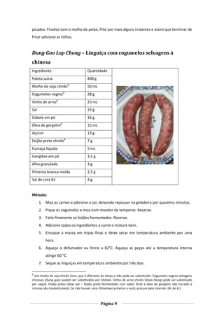 Página 9
picados. Finalize com o molho de peixe, frite por mais alguns instantes e assim que terminar de
fritar adicione as folhas.
Dung Goo Lop Chong – Linguiça com cogumelos selvagens à
chinesa
Ingrediente Quantidade
Paleta suína 400 g
Molho de soja chinês8
50 mL
Cogumelos negros8
28 g
Vinho de arroz8
25 mL
Sal 22 g
Cebola em pó 16 g
Óleo de gergelim8
15 mL
Açúcar 13 g
Feijão preto chinês8
7 g
Fumaça líquida 5 mL
Gengibre em pó 3,5 g
Alho granulado 3 g
Pimenta branca moída 2,5 g
Sal de cura #2 4 g
Método:
1. Moa as carnes e adicione o sal, deixando repousar na geladeira por quarenta minutos.
2. Pique os cogumelos e moa num moedor de temperos. Reserve.
3. Fatie finamente os feijões fermentados. Reserve.
4. Adicione todos os ingredientes a carne e misture bem.
5. Ensaque a massa em tripas finas e deixe secar em temperatura ambiente por uma
hora.
6. Aqueça o defumador ou forno a 82°C. Aqueça as peças até a temperatura interna
atingir 60 °C.
7. Seque as linguiças em temperatura ambiente por três dias.
8
Use molho de soja chinês claro, que é diferente do shoyu e não pode ser substituído. Cogumelos negros selvagens
chineses (Dung goo) podem ser substituídos por Shitake. Vinho de arroz chinês (Shao Hsing) pode ser substituído
por saquê. Feijão preto (Dow see – feijão preto fermentado com sabor forte e óleo de gergelim não torrado a
chinesa são insubstituíveis). Se não houver uma Chinatown próximo a você, procure pela internet. (N. do A.)
 
