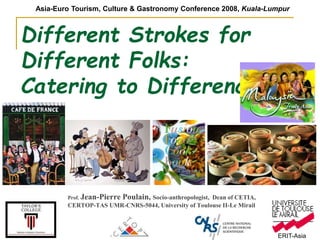 ERIT-Asia
Different Strokes for
Different Folks:
Catering to Differences…
Prof. Jean-Pierre Poulain, Socio-anthropologist, Dean of CETIA,
CERTOP-TAS UMR-CNRS-5044, University of Toulouse II-Le Mirail
Asia-Euro Tourism, Culture & Gastronomy Conference 2008, Kuala-Lumpur
 