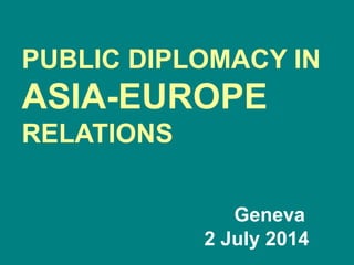 PUBLIC DIPLOMACY IN
ASIA-EUROPE
RELATIONS
Geneva
2 July 2014
 