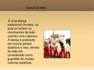 Dança do leão É uma dança tradicional chinesa, na qual se imitam os movimentos de leão usando uma máscara. A dança é praticada em muitos países asiáticos e isso, devido ao leão ser considerado como guardião de muitas culturas asiáticas. 