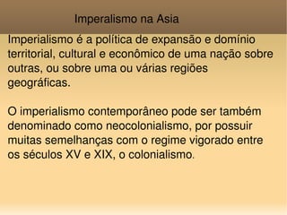 Imperalismo na Asia Imperialismo é a política de expansão e domínio territorial, cultural e econômico de uma nação sobre outras, ou sobre uma ou várias regiões geográficas. O imperialismo contemporâneo pode ser também denominado como neocolonialismo, por possuir muitas semelhanças com o regime vigorado entre os séculos XV e XIX, o colonialismo . 