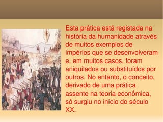 Esta prática está registada na história da humanidade através de muitos exemplos de impérios que se desenvolveram e, em muitos casos, foram aniquilados ou substituídos por outros. No entanto, o conceito, derivado de uma prática assente na teoria econômica, só surgiu no início do século XX. 