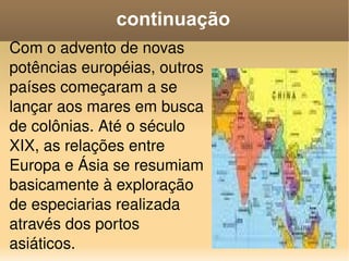 continuação Com o advento de novas potências européias, outros países começaram a se lançar aos mares em busca de colônias. Até o século XIX, as relações entre Europa e Ásia se resumiam basicamente à exploração de especiarias realizada através dos portos asiáticos. 