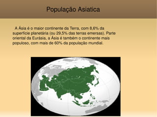 A Ásia é o maior continente da Terra, com 8,6% da superfície planetária (ou 29,5% das terras emersas). Parte oriental da Eurásia, a Ásia é também o continente mais populoso, com mais de 60% da população mundial. População Asiatica  