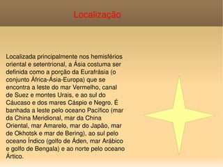 Localizada principalmente nos hemisférios oriental e setentrional, a Ásia costuma ser definida como a porção da Eurafrásia (o conjunto África-Ásia-Europa) que se encontra a leste do mar Vermelho, canal de Suez e montes Urais, e ao sul do Cáucaso e dos mares Cáspio e Negro. É banhada a leste pelo oceano Pacífico (mar da China Meridional, mar da China Oriental, mar Amarelo, mar do Japão, mar de Okhotsk e mar de Bering), ao sul pelo oceano Índico (golfo de Áden, mar Arábico e golfo de Bengala) e ao norte pelo oceano Ártico. Localização   