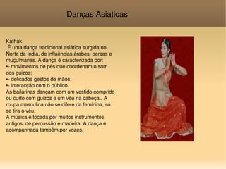 Danças Asiaticas Kathak É uma dança tradicional asiática surgida no Norte da Índia, de influências árabes, persas e muçulmanas. A dança é caracterizada por: •- movimentos de pés que coordenam o som dos guizos; •- delicados gestos de mãos; •- interacção com o público. As bailarinas dançam com um vestido comprido ou curto com guizos e um véu na cabeça.. A roupa masculina não se difere da feminina, só se tira o véu. A música é tocada por muitos instrumentos antigos, de percussão e madeira. A dança é acompanhada também por vozes. 