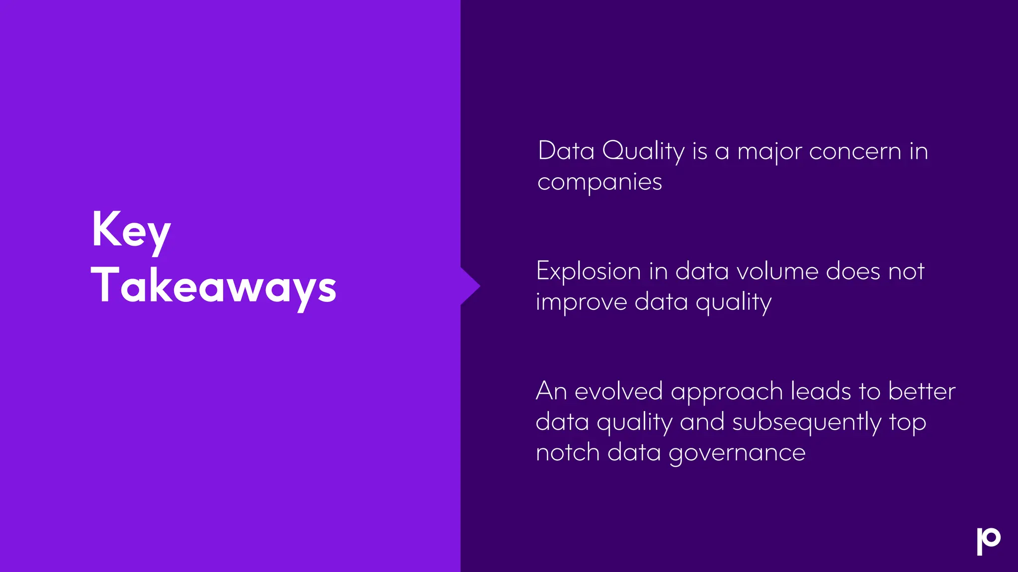 Key
Takeaways
Data Quality is a major concern in
companies
Explosion in data volume does not
improve data quality
An evolved approach leads to better
data quality and subsequently top
notch data governance
 