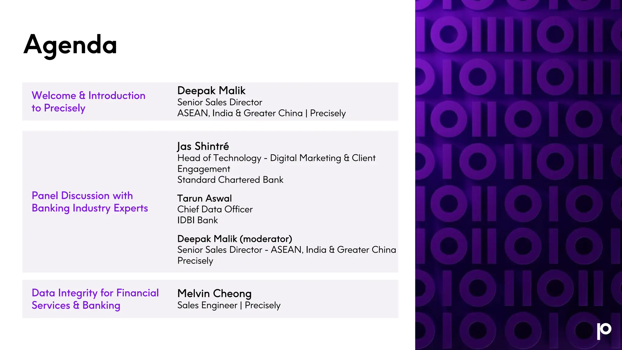Agenda
Welcome & Introduction
to Precisely
Panel Discussion with
Banking Industry Experts
Data Integrity for Financial
Services & Banking
Deepak Malik
Senior Sales Director
ASEAN, India & Greater China | Precisely
Jas Shintré
Head of Technology - Digital Marketing & Client
Engagement
Standard Chartered Bank
Tarun Aswal
Chief Data Officer
IDBI Bank
Deepak Malik (moderator)
Senior Sales Director - ASEAN, India & Greater China
Precisely
Melvin Cheong
Sales Engineer | Precisely
 