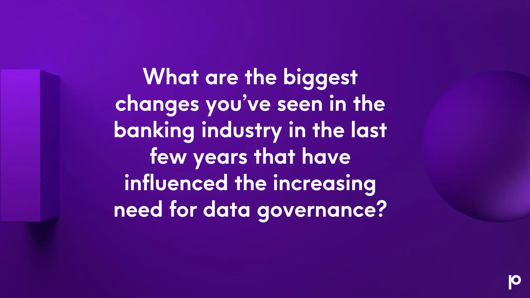 What are the biggest
changes you’ve seen in the
banking industry in the last
few years that have
influenced the increasing
need for data governance?
 