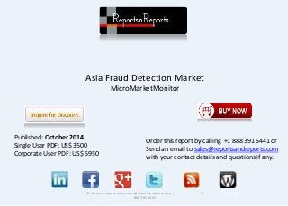 Asia Fraud Detection Market 
MicroMarketMonitor 
© reportsnreports.com; sales@reportsnreports.com ; +1 
888 391 5441 
Published: October 2014 
Single User PDF: US$ 3500 
Corporate User PDF: US$ 5950 
Order this report by calling +1 888 391 5441 or 
Send an email to sales@reportsandreports.com 
with your contact details and questions if any. 
 