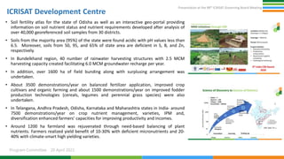 Presentation at the 98th ICRISAT Governing Board Meeting
Program Committee 20 April 2021
ICRISAT Development Centre
• Soil fertility atlas for the state of Odisha as well as an interactive geo-portal providing
information on soil nutrient status and nutrient requirements developed after analysis of
over 40,000 georeferenced soil samples from 30 districts.
• Soils from the majority area (95%) of the state were found acidic with pH values less than
6.5. Moreover, soils from 50, 95, and 65% of state area are deficient in S, B, and Zn,
respectively.
• In Bundelkhand region, 40 number of rainwater harvesting structures with 2.5 MCM
harvesting capacity created facilitating 6.0 MCM groundwater recharge per year.
• In addition, over 1600 ha of field bunding along with surplusing arrangement was
undertaken.
• About 3500 demonstrations/year on balanced fertilizer application, improved crop
cultivars and organic farming and about 1500 demonstrations/year on improved fodder
production technologies (cereals, legumes and perennial grass species) were also
undertaken.
• In Telangana, Andhra Pradesh, Odisha, Karnataka and Maharashtra states in India- around
7500 demonstrations/year on crop nutrient management, varieties, IPM and,
diversification enhanced farmers’ capacities for improving productivity and incomes.
• Around 1200 ha farmland was rejuvenated through need-based balancing of plant
nutrients. Farmers realized yield benefit of 10-30% with deficient micronutrients and 20-
40% with climate-smart high yielding varieties.
 