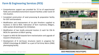 Presentation at the 98th ICRISAT Governing Board Meeting
Program Committee 20 April 2021
Farm & Engineering Services (FES)
• Comprehensive support was provided for 72 ha of experimental
fields and controlled environment research facilities under Covid 19
risk situation.
• Completed construction of seed processing & preparation facility
for CIOT and Genebank.
• Modification and improvement of six plot threshers supplied to
locations in ESA & WCA. Fabrication of farm machinery (Ridgers,
roller packers & bedshaper) for Zimbabwe.
• Modification of two locally procured tractors (1 each for ESA &
WCA) for operations at 60cm spacing.
• Support to WCA & ESA towards farm mechanization and upgrade of
research infrastructure.
• Development of 8 net-house structures (work in progress) for
ICRISAT-Entomology & CIMMYT as a part of Fall Army Worm (FAW)
phenotyping facility.
SEED PROCESSING FACILITY(SPF)
 