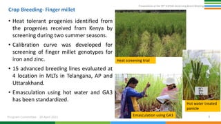 Presentation at the 98th ICRISAT Governing Board Meeting
Program Committee 20 April 2021
Crop Breeding- Finger millet
• Heat tolerant progenies identified from
the progenies received from Kenya by
screening during two summer seasons.
• Calibration curve was developed for
screening of finger millet genotypes for
iron and zinc.
• 15 advanced breeding lines evaluated at
4 location in MLTs in Telangana, AP and
Uttarakhand.
• Emasculation using hot water and GA3
has been standardized.
8
Heat screening trial
Emasculation using GA3
Hot water treated
panicle
 