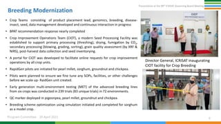 Presentation at the 98th ICRISAT Governing Board Meeting
Program Committee 20 April 2021
Breeding Modernization
• Crop Teams consisting of product placement lead, genomics, breeding, disease-
insect, seed, data management developed and continuous interaction in progress
• BPAT recommendation response nearly completed
• Crop Improvement Operations Team (CIOT), a modern Seed Processing Facility was
established to support primary processing (threshing), drying, fumigation by CO2,
secondary processing (blowing, grading, sorting), grain quality assessment (by XRF &
NIRS), post-harvest data collection and seed inventorying.
• A portal for CIOT was developed to facilitate online requests for crop improvement
operations by all crop units.
• RapidGen pilots are initiated for pearl millet, sorghum, groundnut and chickpea.
• Pilots were planned to ensure we fine tune any SOPs, facilities, or other challenges
before we scale up- RaidGen unit created.
• Early generation multi-environment testing (MET) of the advanced breeding lines
from six crops was conducted in 239 trials (83 unique trials) in 72 environments.
• QC marker deployed in pigeonpea, pearl millet, groundnut and chickpea.
• Breeding scheme optimization using simulation initiated and completed for sorghum
as a model crop.
9
Director General, ICRISAT inaugurating
CIOT facility for Crop Breeding
 