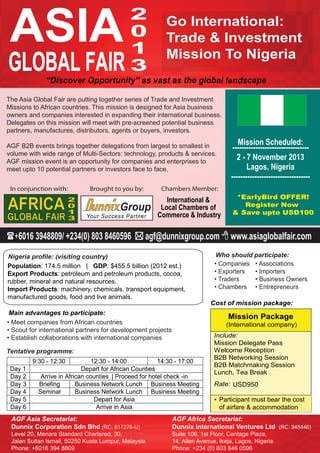 • Companies
• Exporters
• Traders
• Chambers
• Associations
• Importers
• Business Owners
• Entrepreneurs
Who should participate:
ASIA
GLOBAL FAIR
2
0
1
3
AGF Africa Secretariat:
Dunnix International Ventures Ltd (RC: 945446)
Suite 106, 1st Floor, Centage Plaza,
14, Allen Avenue, Ikeja, Lagos, Nigeria
Phone: +234 (0) 803 846 0596
“Discover Opportunity” as vast as the global landscape
AGF Asia Secretariat:
Dunnix Corporation Sdn Bhd (RC: 617276-U)
Level 20, Menara Standard Chartered, 30,
Jalan Sultan Ismail, 50250 Kuala Lumpur, Malaysia
Phone: +6016 394 8809
Cost of mission package:
Mission Package
(International company)
Include:
Mission Delegate Pass
Welcome Reception
B2B Networking Session
B2B Matchmaking Session
Lunch, Tea Break
Rate: USD950
*
The Asia Global Fair are putting together series of Trade and Investment
Missions to African countries. This mission is designed for Asia business
owners and companies interested in expanding their international business.
Delegates on this mission will meet with pre-screened potential business
partners, manufactures, distributors, agents or buyers, investors.
AGF B2B events brings together delegations from largest to smallest in
volume with wide range of Multi-Sectors: technology, products & services.
AGF mission event is an opportunity for companies and enterprises to
meet upto 10 potential partners or investors face to face.
+6016 3948809/ +234(0) 803 8460596  agf@dunnixgroup.com  www.asiaglobalfair.com
Nigeria profile: (visiting country)
In conjunction with: Brought to you by: Chambers Member:
Go International:
Trade & Investment
Mission To Nigeria
Main advantages to participate:
• Meet companies from African countries
• Scout for international partners for development projects
• Establish collaborations with international companies
Mission Scheduled:
---------------------------------
2 - 7 November 2013
Lagos, Nigeria
----------------------------------
*EarlyBird OFFER!
Register Now
& Save upto USD100
International &
Local Chambers of
Commerce & Industry
9:30 - 12:30 12:30 - 14:00 14:30 - 17:00
Day 1 Depart for African Counties
Day 2 Arrive in African counties | Proceed for hotel check -in
Day 3 Briefing Business Network Lunch Business Meeting
Day 4 Seminar Business Network Lunch Business Meeting
Day 5 Depart for Asia
Day 6 Arrive in Asia
Tentative programme:
Population: 174.5 million | GDP: $455.5 billion (2012 est.)
Export Products: petroleum and petroleum products, cocoa,
rubber, mineral and natural resources.
Import Products: machinery, chemicals, transport equipment,
manufactured goods, food and live animals.
Participant must bear the cost
of airfare & accommodation
 