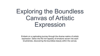 Exploring the Boundless
Canvas of Artistic
Expression
Embark on a captivating journey through the diverse realms of artistic
expression. Delve into the rich tapestry of emotions woven into each
brushstroke, discovering the boundless beauty within the canvas.
 