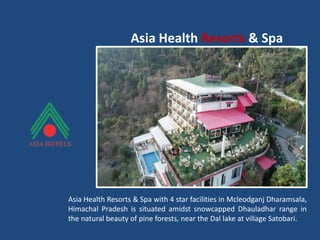 Asia Health Resorts & Spa
Asia Health Resorts & Spa with 4 star facilities in Mcleodganj Dharamsala,
Himachal Pradesh is situated amidst snowcapped Dhauladhar range in
the natural beauty of pine forests, near the Dal lake at village Satobari.
 